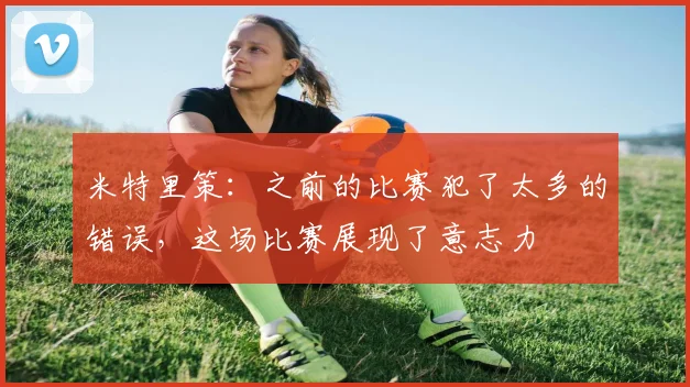 米特里策：之前的比赛犯了太多的错误，这场比赛展现了意志力